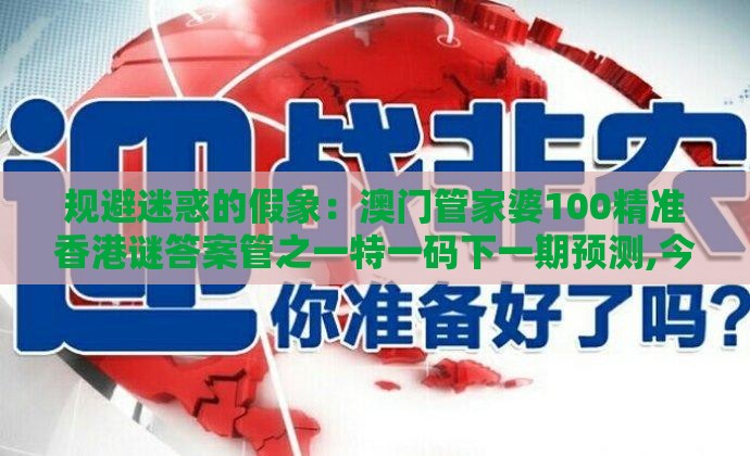 规避迷惑的假象：澳门管家婆100精准香港谜答案管之一特一码下一期预测,今期生肖来得猛和拒绝不实的假宣传影,全景解答、解释与落实