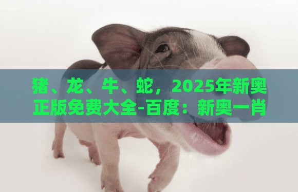 猪、龙、牛、蛇，2025年新奥正版免费大全-百度：新奥一肖一特预测分析l与新澳门今晚开一肖预测-理论解答、专家解析解释与落实​,小心伪假宣传陷阱